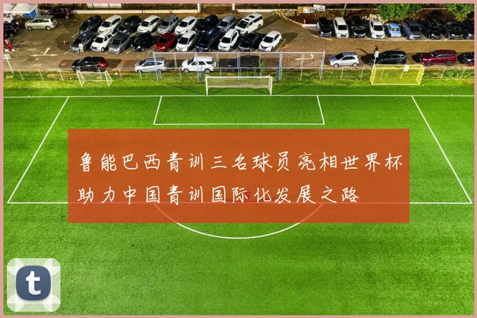 鲁能巴西青训三名球员亮相世界杯助力中国青训国际化发展之路