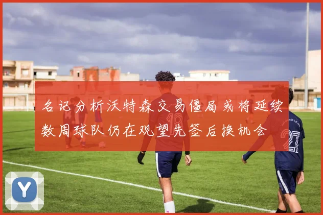 名记分析沃特森交易僵局或将延续数周球队仍在观望先签后换机会