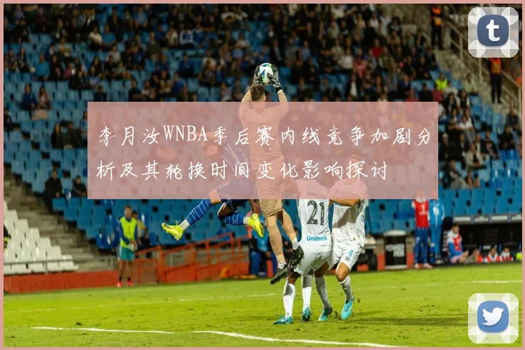 李月汝WNBA季后赛内线竞争加剧分析及其轮换时间变化影响探讨