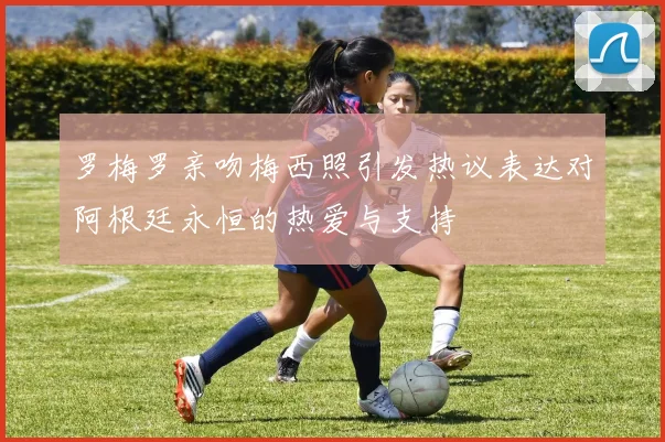 罗梅罗亲吻梅西照引发热议表达对阿根廷永恒的热爱与支持
