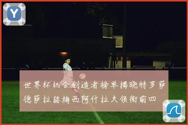 世界杯机会创造者榜单揭晓特罗萨德萨拉赫梅西阿什拉夫领衔前四