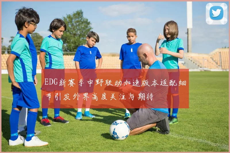 EDG新赛季中野联动加速版本适配细节引发外界高度关注与期待