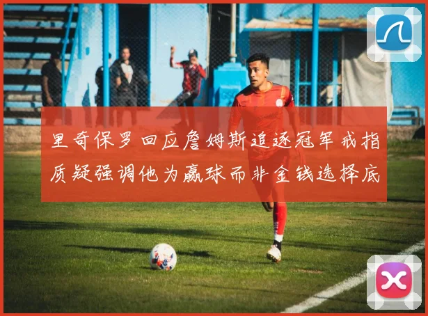 里奇保罗回应詹姆斯追逐冠军戒指质疑强调他为赢球而非金钱选择底薪