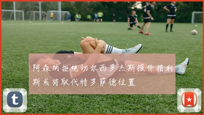 阿森纳拒绝切尔西罗杰斯报价措利斯或将取代特罗萨德位置