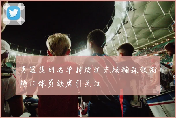 男篮集训名单持续扩充杨瀚森领衔热门球员缺席引关注